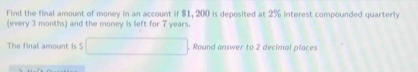 Find the final amount of money in an account if $1, 200 is deposited at 2% interest compounded quarterly 
(every 3 months) and the money is left for 7 years. 
The final amount is $. Round answer to 2 decimal places