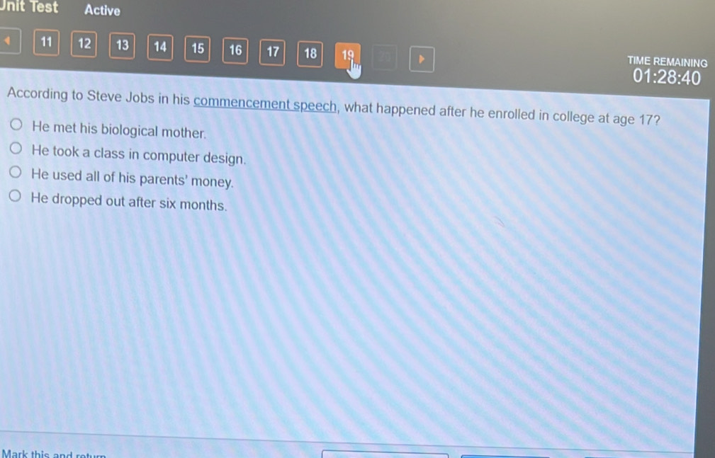 Unit Test Active
、 11 12 13 14 15 16 17 18 19 TIME REMAINING
m
01:28:40
According to Steve Jobs in his commencement speech, what happened after he enrolled in college at age 17?
He met his biological mother.
He took a class in computer design.
He used all of his parents' money.
He dropped out after six months.
Mark this and ro