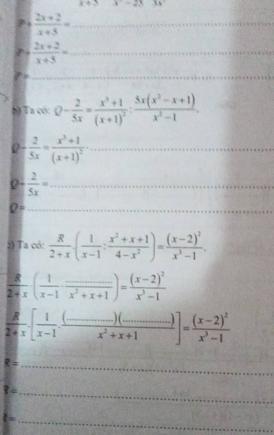 x+2 x=2x
_ P+ (2x+2)/x+5 =
_ 7- (2x+2)/x+5 =
_ 
bộ Ta có: Q- 2/5x =frac x^3+1(x+1)^2; (5x(x^2-x+1))/x^2-1 .
 2/5x =frac x^3+1(x+1)^2 _ 
_ 0- 2/5x =
_ Q=
:) Ta có:  R/2+x · ( 1/x-1 : (x^2+x+1)/4-x^2 )=frac (x-2)^2x^3-1.
 R/2+x · ( 1/x-1 ·  (...)/x^2+x+1 )=frac (x-2)^2x^3-1
 R/2+x .[ 1/x-1 . ((...........)(.......))/x^2+x+1 ]=frac (x-2)^2x^3-1
R= _
?= _ 
_ l=