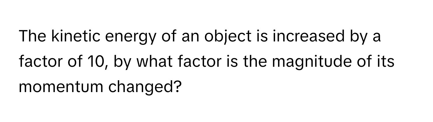 The kinetic energy of an object is increased by a factor of 10, by what factor is the magnitude of its momentum changed?