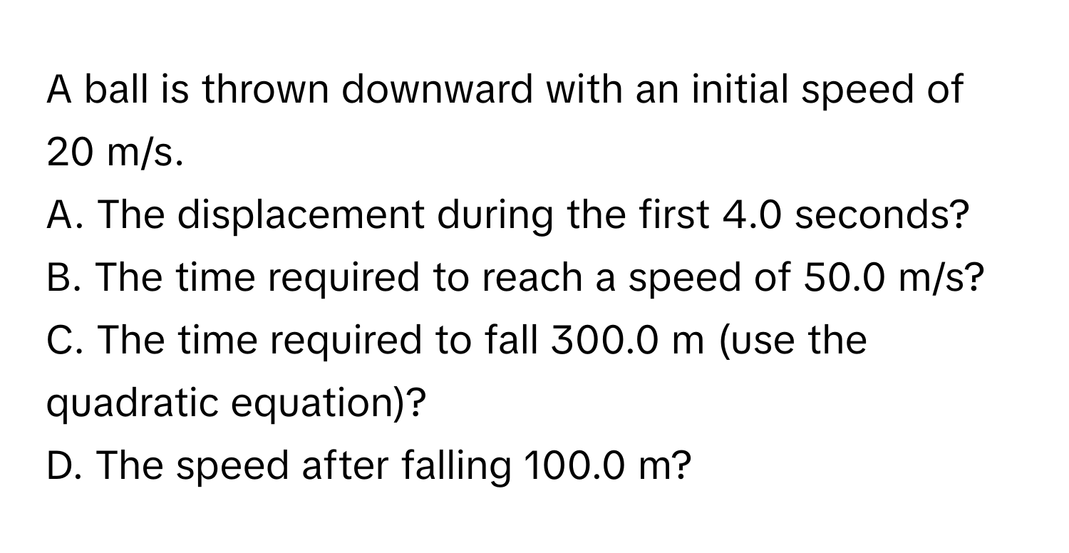 A ball is thrown downward with an initial speed of 20 m/s. 
A. The displacement during the first 4.0 seconds?
B. The time required to reach a speed of 50.0 m/s?
C. The time required to fall 300.0 m (use the quadratic equation)?
D. The speed after falling 100.0 m?