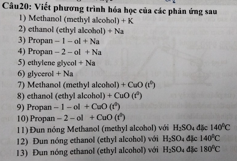 Viết phương trình hóa học của các phản ứng sau 
1) Methanol (methyl alcohol) + K
2) ethanol (ethyl alcohol) + Na
3) Propan -1-ol+Na
4) Propan -2-ol+Na
5) ethylene glycol +Na
6) glycerol +Na
7) Methanol (methyl alcohol) +CuO(t^0)
8) ethanol (ethyl alcohol) +CuO(t^0)
9) Propan -1-ol+CuO(t^0)
10) Propan -2-ol+CuO(t^0)
11)Đun nóng Methanol (methyl alcohol) với H_2SO_4 đặc 140^0C
12) Đun nóng ethanol (ethyl alcohol) với H_2SO_4 đặc 140^0C
13) Đun nóng ethanol (ethyl alcohol) với H_2SO_4 đặc 180°C