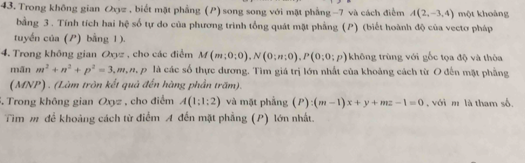 Trong không gian Oxyz, biết mặt phẳng (P) song song với mặt phẳng -7 và cách điểm A(2,-3,4) một khoảng 
bằng 3. Tính tích hai hệ số tự do của phương trình tổng quát mặt phẳng (P) (biết hoành độ của vectơ pháp 
tuyến của (P) bằng 1). 
4. Trong không gian Oxyz , cho các điểm M(m;0;0), N(0;n;0), P(0;0;p) không trùng với gốc tọa độ và thỏa 
mãn m^2+n^2+p^2=3, m, n, p là các số thực dương. Tìm giá trị lớn nhất của khoảng cách từ O đến mặt phẳng 
(MNP) . (Làm tròn kết quả đến hàng phần trăm). 
5. Trong không gian Oxyz , cho điểm A(1;1;2) và mặt phẳng (P):(m-1)x+y+mz-1=0 , với m là tham số. 
Tìm m đề khoảng cách từ điểm A đến mặt phẳng (P) lớn nhất.