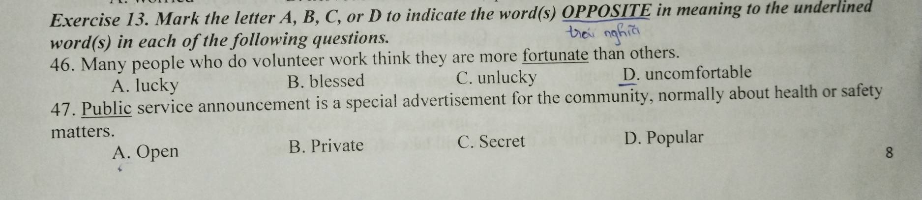 Mark the letter A, B, C, or D to indicate the word(s) OPPOSITE in meaning to the underlined
word(s) in each of the following questions.
46. Many people who do volunteer work think they are more fortunate than others.
A. lucky B. blessed C. unlucky D. uncomfortable
47. Public service announcement is a special advertisement for the community, normally about health or safety
matters.
B. Private C. Secret
D. Popular
A. Open 8