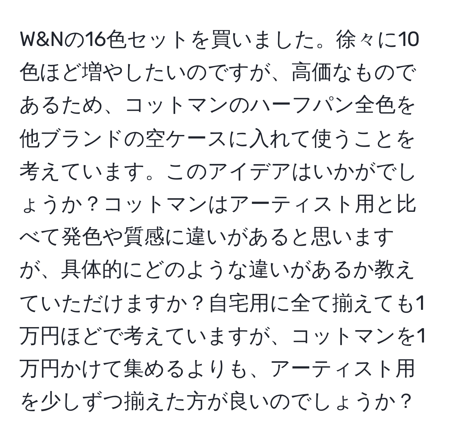 W&Nの16色セットを買いました。徐々に10色ほど増やしたいのですが、高価なものであるため、コットマンのハーフパン全色を他ブランドの空ケースに入れて使うことを考えています。このアイデアはいかがでしょうか？コットマンはアーティスト用と比べて発色や質感に違いがあると思いますが、具体的にどのような違いがあるか教えていただけますか？自宅用に全て揃えても1万円ほどで考えていますが、コットマンを1万円かけて集めるよりも、アーティスト用を少しずつ揃えた方が良いのでしょうか？