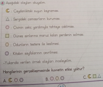 Aşağıdaki olaylanı okuyalım.
: Çaydanlıktaki suyun kaynaması,
: Sergideki çamaşırların kurumasi,
: Çivinin çekiç yardımıyla tahtaya çakılması.
: Güneş işinlarına maruz kalan perdenin solmasiı
: Odunlarin testere ile kesilmesi,
: Kitabın sayfalarının çevrilmesi.
=Yukarıda verilen örnek olayları inceleyelim
Hangilerinin gerçekleşmesinde kuvvetin etkisi yoktur?
C.
A.