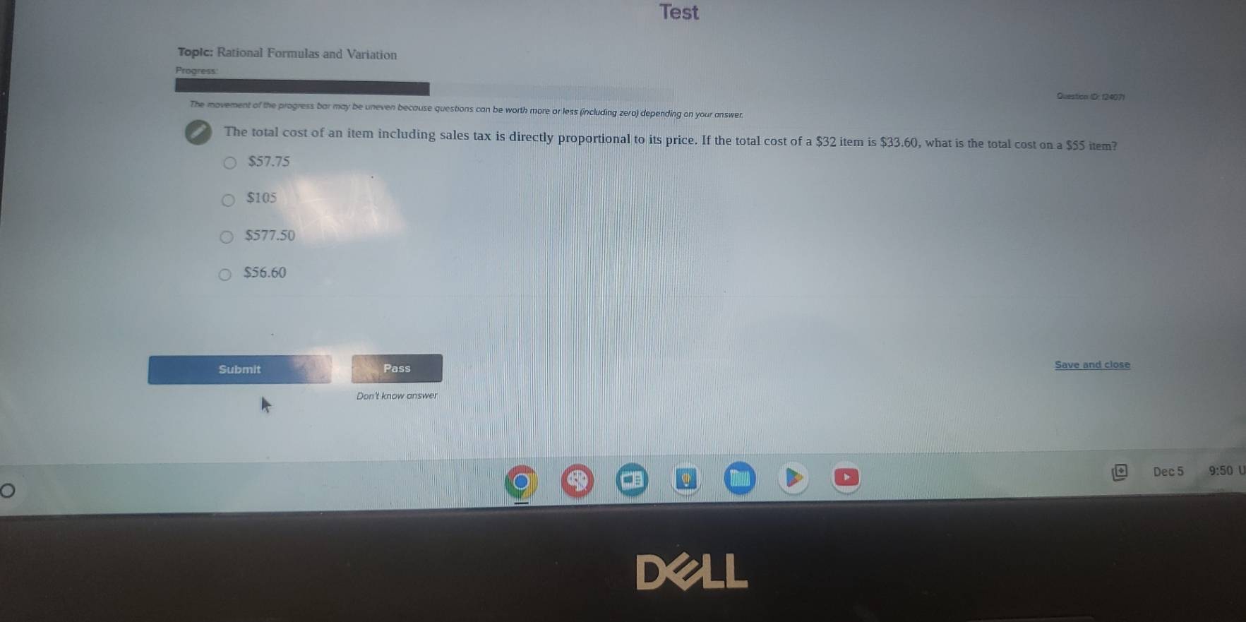 Test
Topic: Rational Formulas and Variation
Progress
Question (D: 12407)
The movement of the progress bar may be uneven because questions can be worth more or less (including zero) depending on your answer.
The total cost of an item including sales tax is directly proportional to its price. If the total cost of a $32 item is $33.60, what is the total cost on a $55 item?
$57.75
$105
$577.50
$56.60
Submit Pass Save and close
Don't know answe!
Dec 5 9:50 U
o