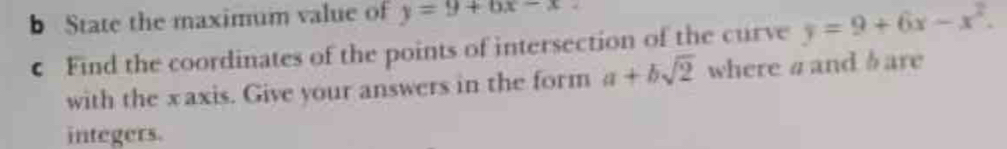 State the maximum value of y=9+6x-x
← Find the coordinates of the points of intersection of the curve y=9+6x-x^2. 
with the xaxis. Give your answers in the form a+bsqrt(2) where a and b are
integers.