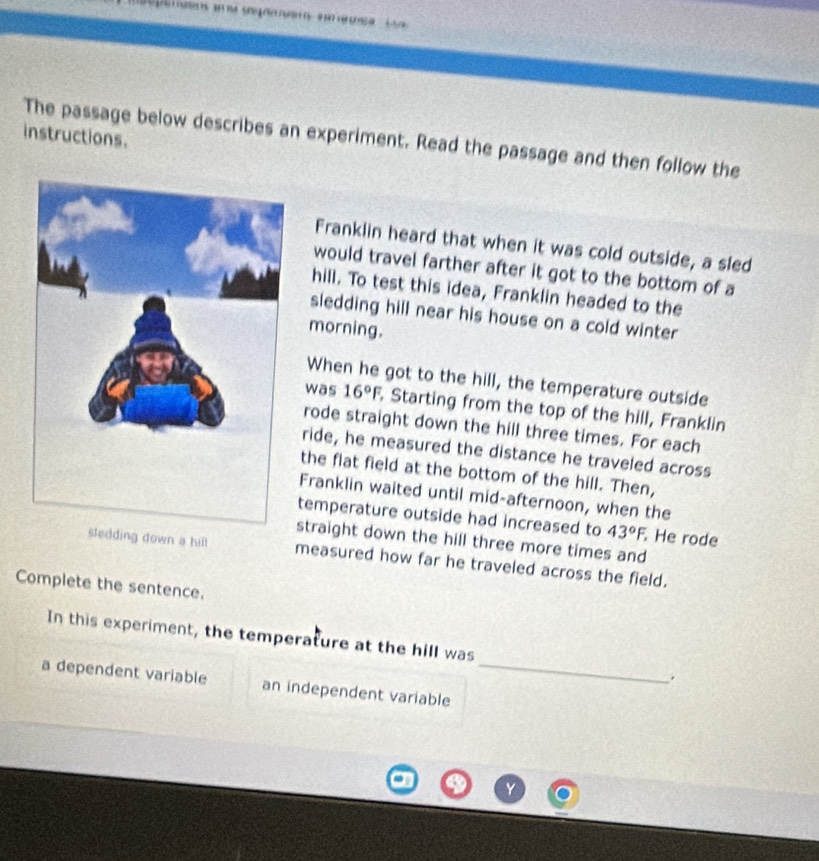 The passage below describes an experiment. Read the passage and then follow the instructions. 
Franklin heard that when it was cold outside, a sled 
would travel farther after it got to the bottom of a 
hill. To test this idea, Franklin headed to the 
sledding hill near his house on a cold winter 
morning. 
When he got to the hill, the temperature outside 
was 16°F, Starting from the top of the hill, Franklin 
rode straight down the hill three times. For each 
ride, he measured the distance he traveled across 
the flat field at the bottom of the hill. Then, 
Franklin waited until mid-afternoon, when the 
temperature outside had increased to 43°F, . He rode 
straight down the hill three more times and 
ng down a hill measured how far he traveled across the field. 
Complete the sentence. 
In this experiment, the temperature at the hill was 
. 
a dependent variable an independent variable_ 
v