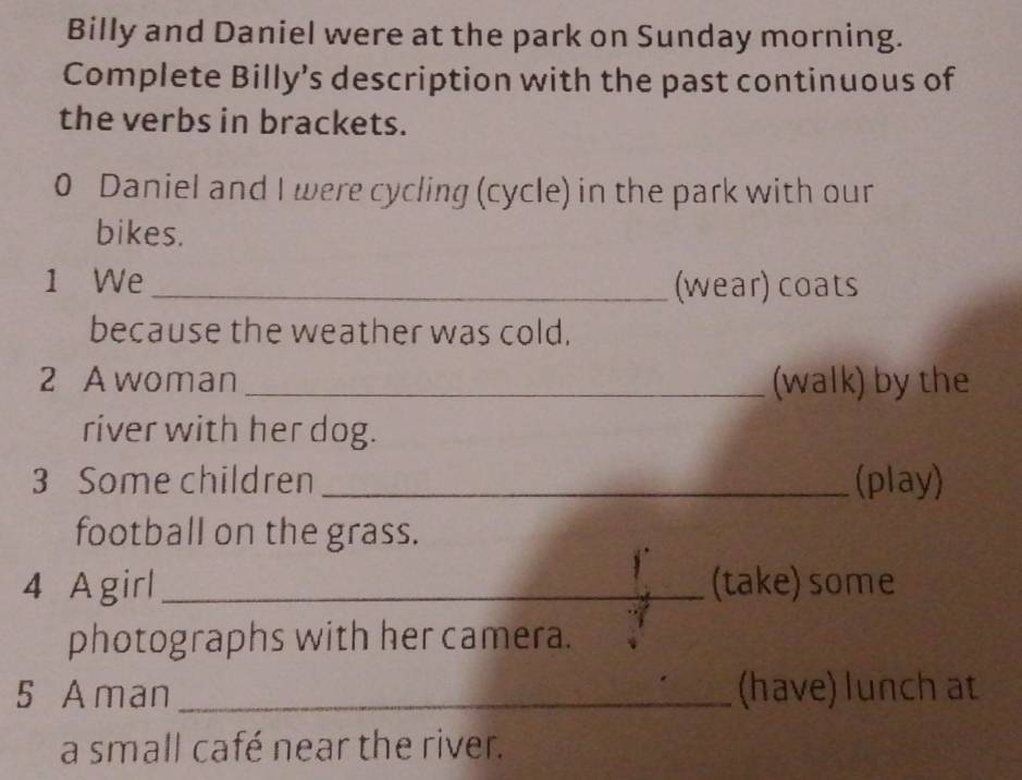 Billy and Daniel were at the park on Sunday morning. 
Complete Billy’s description with the past continuous of 
the verbs in brackets. 
0 Daniel and I were cycling (cycle) in the park with our 
bikes. 
1 We_ (wear) coats 
because the weather was cold. 
2 Awoman_ (walk) by the 
river with her dog. 
3 Some children _(play) 
football on the grass. 
4 Agirl _(take) some 
photographs with her camera. 
5 A man _(have) lunch at 
a small café near the river.