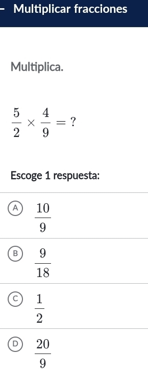 Multiplicar fracciones
Multiplica.
 5/2 *  4/9 = ?
Escoge 1 respuesta:
A  10/9 
B  9/18 
C  1/2 
D  20/9 