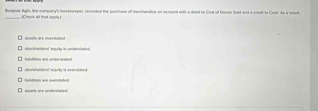 Seiect a tat apply
Boopsie Agin, the company's bookkeeper, recorded the purchase of merchandise on account with a debit to Cost of Goods Sold and a credit to Cash. As a result,
_. (Check all that apply.)
assets are overstated
stockholders' equity is understated
liabilities are understated
stockhoiders' equity is overstated
liabilities are overstated
assets are understated