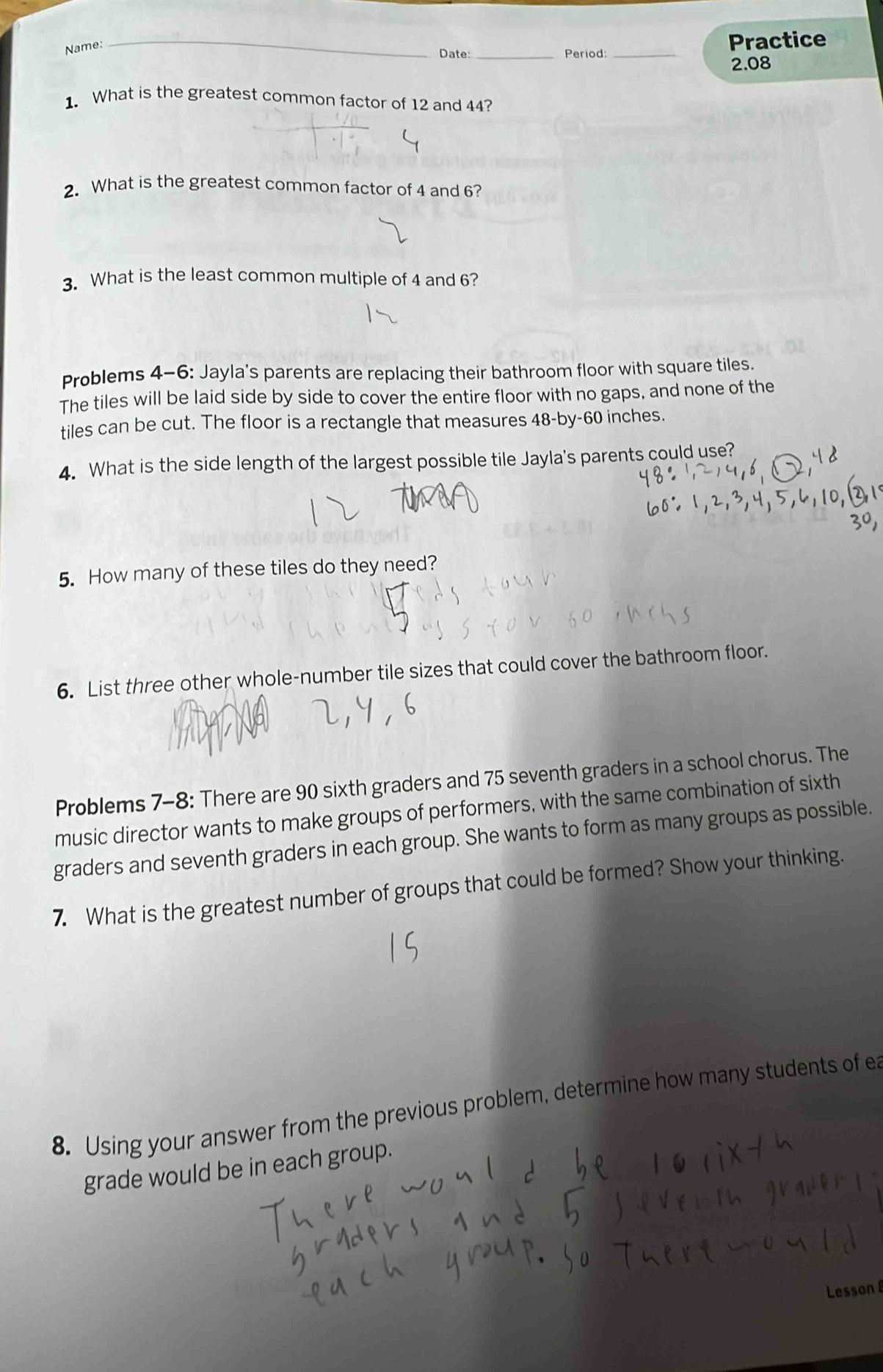 Date: _Period: _Practice 
Name: 
2.08 
1. What is the greatest common factor of 12 and 44? 
_ 
2. What is the greatest common factor of 4 and 6? 
3. What is the least common multiple of 4 and 6? 
Problems 4-6: Jayla's parents are replacing their bathroom floor with square tiles. 
The tiles will be laid side by side to cover the entire floor with no gaps, and none of the 
tiles can be cut. The floor is a rectangle that measures 48 -by- 60 inches. 
4. What is the side length of the largest possible tile Jayla's parents could use? 
5. How many of these tiles do they need? 
6. List three other whole-number tile sizes that could cover the bathroom floor. 
Problems 7-8: There are 90 sixth graders and 75 seventh graders in a school chorus. The 
music director wants to make groups of performers, with the same combination of sixth 
graders and seventh graders in each group. She wants to form as many groups as possible. 
7. What is the greatest number of groups that could be formed? Show your thinking. 
8. Using your answer from the previous problem, determine how many students of ea 
grade would be in each group. 
Lesson 8