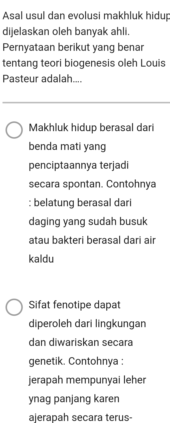 Asal usul dan evolusi makhluk hidup 
dijelaskan oleh banyak ahli. 
Pernyataan berikut yang benar 
tentang teori biogenesis oleh Louis 
Pasteur adalah.... 
Makhluk hidup berasal dari 
benda mati yang 
penciptaannya terjadi 
secara spontan. Contohnya 
: belatung berasal dari 
daging yang sudah busuk 
atau bakteri berasal dari air 
kaldu 
Sifat fenotipe dapat 
diperoleh dari lingkungan 
dan diwariskan secara 
genetik. Contohnya : 
jerapah mempunyai leher 
ynag panjang karen 
ajerapah secara terus-