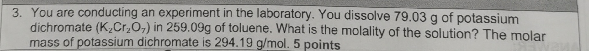 You are conducting an experiment in the laboratory. You dissolve 79.03 g of potassium 
dichromate (K_2Cr_2O_7) in 259.09g of toluene. What is the molality of the solution? The molar 
mass of potassium dichromate is 294.19 g/mol. 5 points