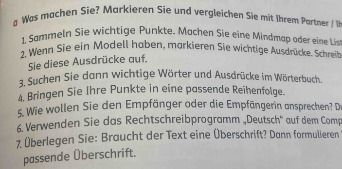 a Was machen Sie? Markieren Sie und vergleichen Sie mit Ihrem Partner / Ih 
1. Sammeln Sie wichtige Punkte. Machen Sie eine Mindmap oder eine Lis 
2. Wenn Sie ein Modell haben, markieren Sie wichtige Ausdrücke. Schreib 
Sie diese Ausdrücke auf. 
3. Suchen Sie dann wichtige Wörter und Ausdrücke im Wörterbuch. 
4. Bringen Sie Ihre Punkte in eine passende Reihenfolge. 
5. Wie wollen Sie den Empfänger oder die Empfängerin ansprechen? D 
6. Verwenden Sie das Rechtschreibprogramm „Deutsch“ auf dem Comp 
7. Überlegen Sie: Braucht der Text eine Überschrift? Dann formulieren 
passende Überschrift.