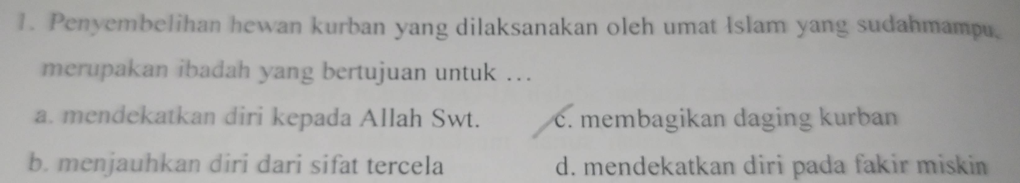 Penyembelihan hewan kurban yang dilaksanakan oleh umat Islam yang sudahmampu.
merupakan ibadah yang bertujuan untuk ...
a. mendekatkan diri kepada Allah Swt. c. membagikan daging kurban
b. menjauhkan diri dari sifat tercela d. mendekatkan diri pada fakir miskin