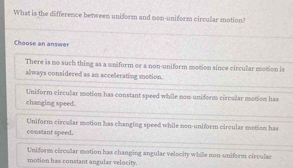 What is the difference between uniform and non-uniform circular motion?
Choose an answer
There is no such thing as a uniform or a non-uniform motion since circular motion is
always considered as an accelerating motion.
Uniform circular motion has constant speed while non-uniform circular motion has
changing speed.
Uniform circular motion has changing speed while non-uniform circular motion has
constant speed.
Uniform circular motion has changing angular velocity while non-uniform circular
motion has constant angular velocity.