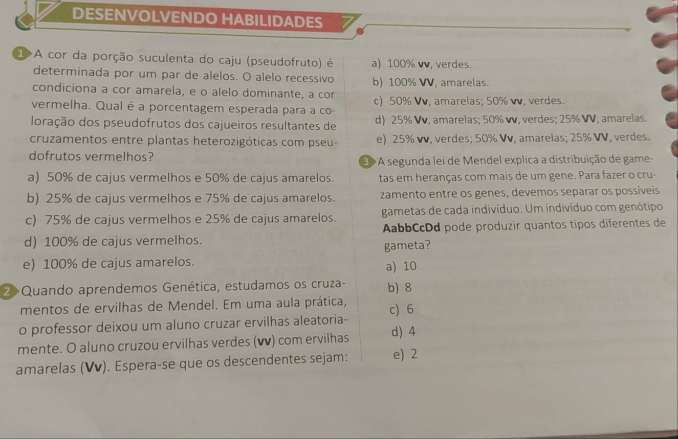 DESENVOLVENDO HABILIDADES
1>A cor da porção suculenta do caju (pseudofruto) é a) 100% vν, verdes.
determinada por um par de alelos. O alelo recessivo b) 100% VV, amarelas.
condiciona a cor amarela, e o alelo dominante, a cor
c) 50% Vv, amarelas; 50% vv, verdes.
vermelha. Qual é a porcentagem esperada para a co-
loração dos pseudofrutos dos cajueiros resultantes de d) 25% Vv, amarelas; 50% vv, verdes; 25% VV, amarelas.
cruzamentos entre plantas heterozigóticas com pseu- e) 25% vv, verdes; 50% Vv, amarelas; 25% VV, verdes.
dofrutos vermelhos?
3 >A segunda lei de Mendel explica a distribuição de game
a) 50% de cajus vermelhos e 50% de cajus amarelos. tas em heranças com mais de um gene. Para fazer o cru-
b) 25% de cajus vermelhos e 75% de cajus amarelos. zamento entre os genes, devemos separar os possíveis
c) 75% de cajus vermelhos e 25% de cajus amarelos. gametas de cada indivíduo. Um indivíduo com genótipo
AabbCcDd pode produzir quantos tipos diferentes de
d) 100% de cajus vermelhos.
gameta?
e) 100% de cajus amarelos. a) 10
2>Quando aprendemos Genética, estudamos os cruza- b) 8
mentos de ervilhas de Mendel. Em uma aula prática, c) 6
o professor deixou um aluno cruzar ervilhas aleatoria-
mente. O aluno cruzou ervilhas verdes (▼) com ervilhas d) 4
amarelas (Vv). Espera-se que os descendentes sejam: e) 2