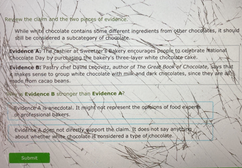 Review the claim and the two pieces of evidence.
While white chocolate contains some different ingredients from other chocolates, it should
still be considered a subcategory of chocolate.
Evidence A: The cashier at Sweetzer's Bakery ençourages people to celebrate National
Chocolate Day by purchasing the bakery's three-layer white chocolate cake.
Evidence B: Pastry chef David Lebovitz, author of The Great Book of Chocolate, says that
t makes sense to group white chocolate with milk and dark chocolates, since they are all
made from cacao beans.
Why is Evidence B stronger than Evidence A?
Evidence A is anecdotal. It might not represent the oploions of food experts
or professional bakers.
Evidence A does not directly support the claim. It does not say anything
about whether white chocolate is considered a type of chocolate.
Submit