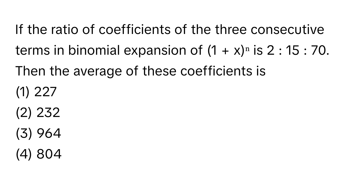 If the ratio of coefficients of the three consecutive terms in binomial expansion of (1 + x)ⁿ is 2 : 15 : 70. Then the average of these coefficients is

(1) 227
(2) 232
(3) 964
(4) 804