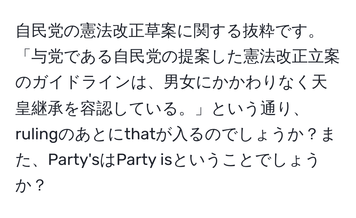 自民党の憲法改正草案に関する抜粋です。「与党である自民党の提案した憲法改正立案のガイドラインは、男女にかかわりなく天皇継承を容認している。」という通り、rulingのあとにthatが入るのでしょうか？また、Party'sはParty isということでしょうか？