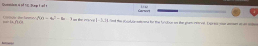 3/12 
Question 4 of 12, Step 1 of 1 Correct 
Consider the function f(x)=4x^2-8x-3
pait (x,f(x)). on the interva [-3,3]. Find the absolute extrema for the function on the given interval. Express your answer as an ondere 
Answer