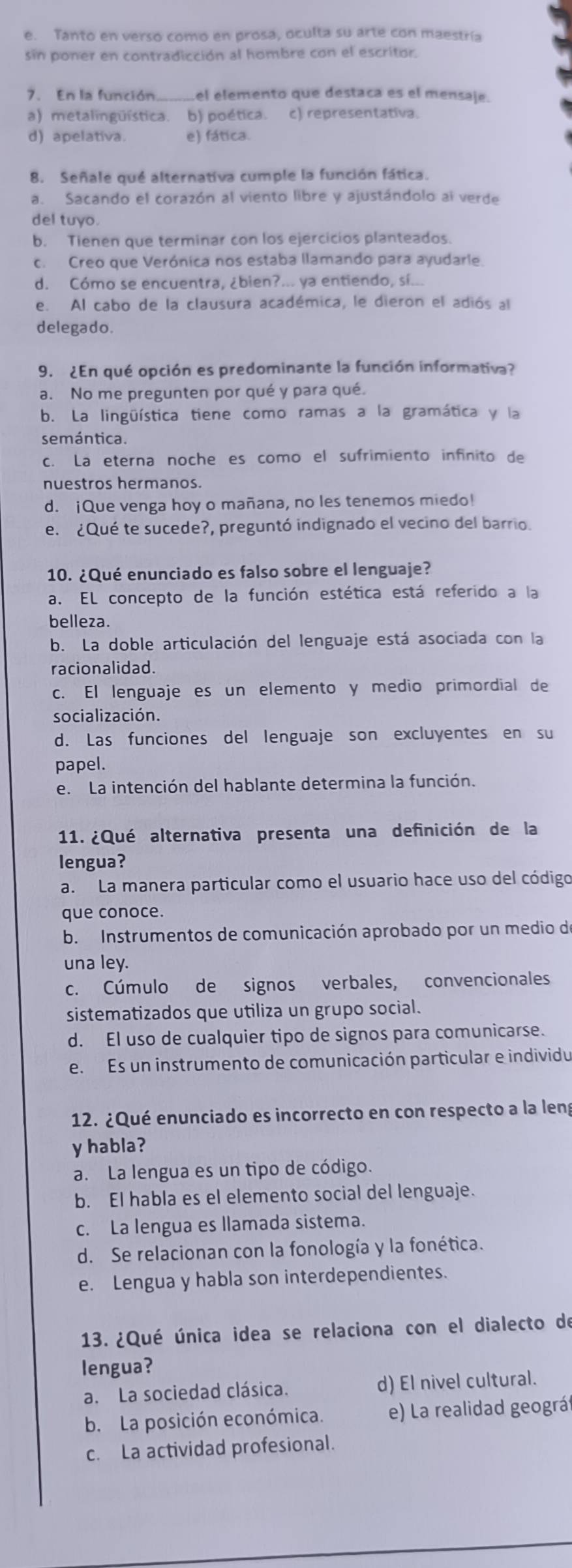 e. Tanto en verso como en prosa, oculta su arte con maestría
sin poner en contradicción al hombre con el escritor.
7.  En la función_ el elemento que destaca es el mensaje.
a) metalingüística. b) poética. c) representativa.
d) apelativa. e) fática.
8. Señale qué alternativa cumple la función fática.
a. Sacando el corazón al viento libre y ajustándolo al verde
del tuyo.
b. Tienen que terminar con los ejercicios planteados.
c. Creo que Verónica nos estaba llamando para ayudarle.
d. Cómo se encuentra, ¿bien?... ya entiendo, sí...
e. Al cabo de la clausura académica, le dieron el adiós al
delegado.
9. ¿En qué opción es predominante la función informativa?
a. No me pregunten por qué y para qué.
b. La lingüística tiene como ramas a la gramática y la
semántica.
c. La eterna noche es como el sufrimiento infinito de
nuestros hermanos.
d. ¡Que venga hoy o mañana, no les tenemos miedo!
e. ¿Qué te sucede?, preguntó indignado el vecino del barrio.
10. ¿Qué enunciado es falso sobre el lenguaje?
a. EL concepto de la función estética está referido a la
belleza.
b. La doble articulación del lenguaje está asociada con la
racionalidad.
c. El lenguaje es un elemento y medio primordial de
socialización.
d. Las funciones del lenguaje son excluyentes en su
papel.
e. La intención del hablante determina la función.
11. ¿Qué alternativa presenta una definición de la
lengua?
a. La manera particular como el usuario hace uso del código
que conoce.
b. Instrumentos de comunicación aprobado por un medio de
una ley.
c. Cúmulo de signos verbales, convencionales
sistematizados que utiliza un grupo social.
d. El uso de cualquier tipo de signos para comunicarse.
e. Es un instrumento de comunicación particular e individu
12. ¿Qué enunciado es incorrecto en con respecto a la leng
y habla?
a. La lengua es un tipo de código.
b. El habla es el elemento social del lenguaje.
c. La lengua es llamada sistema.
d. Se relacionan con la fonología y la fonética.
e. Lengua y habla son interdependientes.
13. ¿Qué única idea se relaciona con el dialecto de
lengua?
a. La sociedad clásica. d) El nivel cultural.
b. La posición económica. e) La realidad geográf
c. La actividad profesional.