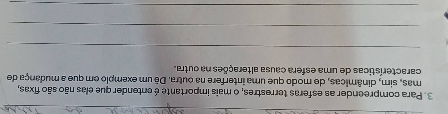 Para compreender as esferas terrestres, o mais importante é entender que elas não são fixas, 
mas, sim, dinâmicas, de modo que uma interfere na outra. Dê um exemplo em que a mudança de 
características de uma esfera causa alterações na outra. 
_ 
_ 
_