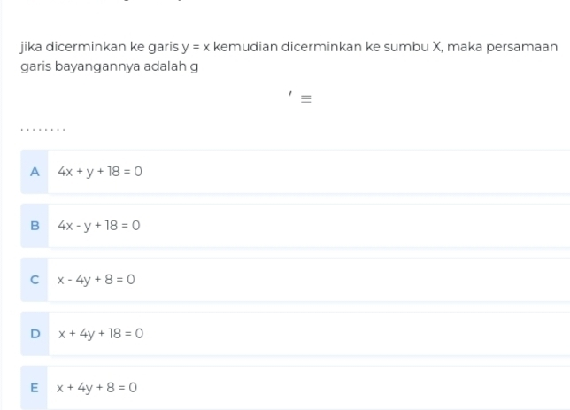 jika dicerminkan ke garis y=x kemudian dicerminkan ke sumbu X, maka persamaan
garis bayangannya adalah g
≡
A 4x+y+18=0
B 4x-y+18=0
C x-4y+8=0
D x+4y+18=0
E x+4y+8=0