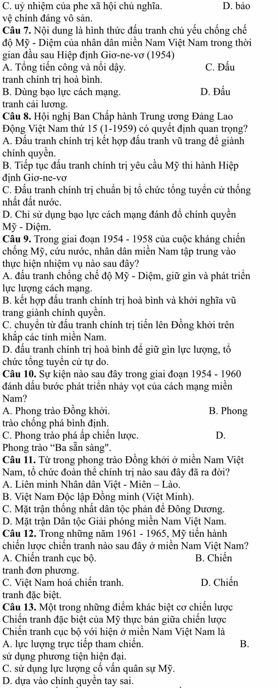 C. uỷ nhiệm của phe xã hội chủ nghĩa. D. bảo
vệ chính đáng vô sản.
Câu 7. Nội dung là hình thức đấu tranh chủ yếu chống chế
độ Mỹ - Diệm của nhân dân miền Nam Việt Nam trong thời
gian đầu sau Hiệp định Giơ-ne-vơ (1954)
A. Tổng tiến công và nổi dậy. C. Đấu
tranh chính trị hoà bình.
B. Dùng bạo lực cách mạng. D. Đấu
tranh cải lương.
Câu 8. Hội nghị Ban Chấp hành Trung ương Đảng Lao
Động Việt Nam thứ 15 (1-1959) có quyết định quan trọng?
A. Đấu tranh chính trị kết hợp đấu tranh vũ trang để giành
chính quyền.
B. Tiếp tục đấu tranh chính trị yêu cầu Mỹ thi hành Hiệp
định Giơ-ne-vơ
C. Đấu tranh chính trị chuẩn bị tổ chức tổng tuyển cử thống
nhất đất nước.
D. Chỉ sử dụng bạo lực cách mạng đánh đồ chính quyền
Mỹ - Diệm.
Câu 9. Trong giai đoạn 1954 - 1958 của cuộc kháng chiến
chống Mỹ, cứu nước, nhân dân miền Nam tập trung vào
thực hiện nhiệm vụ nào sau đây?
A. đấu tranh chống chế độ Mỹ - Diệm, giữ gìn và phát triển
lực lượng cách mạng.
B. kết hợp đấu tranh chính trị hoà bình và khởi nghĩa vũ
trang giành chính quyền.
C. chuyển từ đấu tranh chính trị tiến lên Đồng khởi trên
khắp các tỉnh miền Nam.
D. đấu tranh chính trị hoà bình để giữ gìn lực lượng, tổ
chức tổng tuyền cử tự do.
Câu 10. Sự kiện nào sau đây trong giai đoạn 1954 - 1960
đánh dấu bước phát triển nhảy vọt của cách mạng miền
Nam?
A. Phong trào Đồng khởi. B. Phong
trào chống phá bình định.
C. Phong trào phá ấp chiến lược. D.
Phong trào “Ba sẵn sàng".
Câu 11. Từ trong phong trào Đồng khởi ở miền Nam Việt
Nam, tổ chức đoàn thể chính trị nào sau đây đã ra đời?
A. Liên minh Nhân dân Việt - Miên - Lào.
B. Việt Nam Độc lập Đồng minh (Việt Minh).
C. Mặt trận thống nhất dân tộc phản để Đông Dương.
D. Mặt trận Dân tộc Giải phóng miền Nam Việt Nam.
Câu 12. Trong những năm 1961 - 1965, Mỹ tiến hành
chiến lược chiến tranh nào sau đây ở miền Nam Việt Nam?
A. Chiến tranh cục bộ. B. Chiến
tranh đơn phương.
C. Việt Nam hoá chiến tranh. D. Chiến
tranh đặc biệt.
Câu 13. Một trong những điểm khác biệt cơ chiến lược
Chiến tranh đặc biệt của Mỹ thực bản giữa chiến lược
Chiến tranh cục bộ với hiện ở miền Nam Việt Nam là
A. lực lượng trực tiếp tham chiến. B.
sử dụng phương tiện hiện đại.
C. sử dụng lực lượng cố vấn quân sự Mỹ.
D. dựa vào chính quyền tay sai.