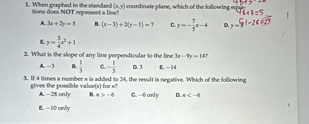 When graphed in the standard (x,y) coordinate plane, which of the following equa-
tions does NOT represent a line?
A. 3x+2y=5 B. (x-3)+2(y-1)=7 C. y=- 7/5 x-4 D. y= 5
E. y= 3/4 x^2+1
2. What is the slope of any line perpendicular to the line 3x-9y=14 ?
A. -3 B.  1/3  C. - 1/3  D. 3 E. -14
3. If 4 times a number n is added to 24, the result is negative. Which of the following
gives the possible value(s) for n?
A. —28 only B. n>-6 C. −6 only D. n
E. —10 only
1