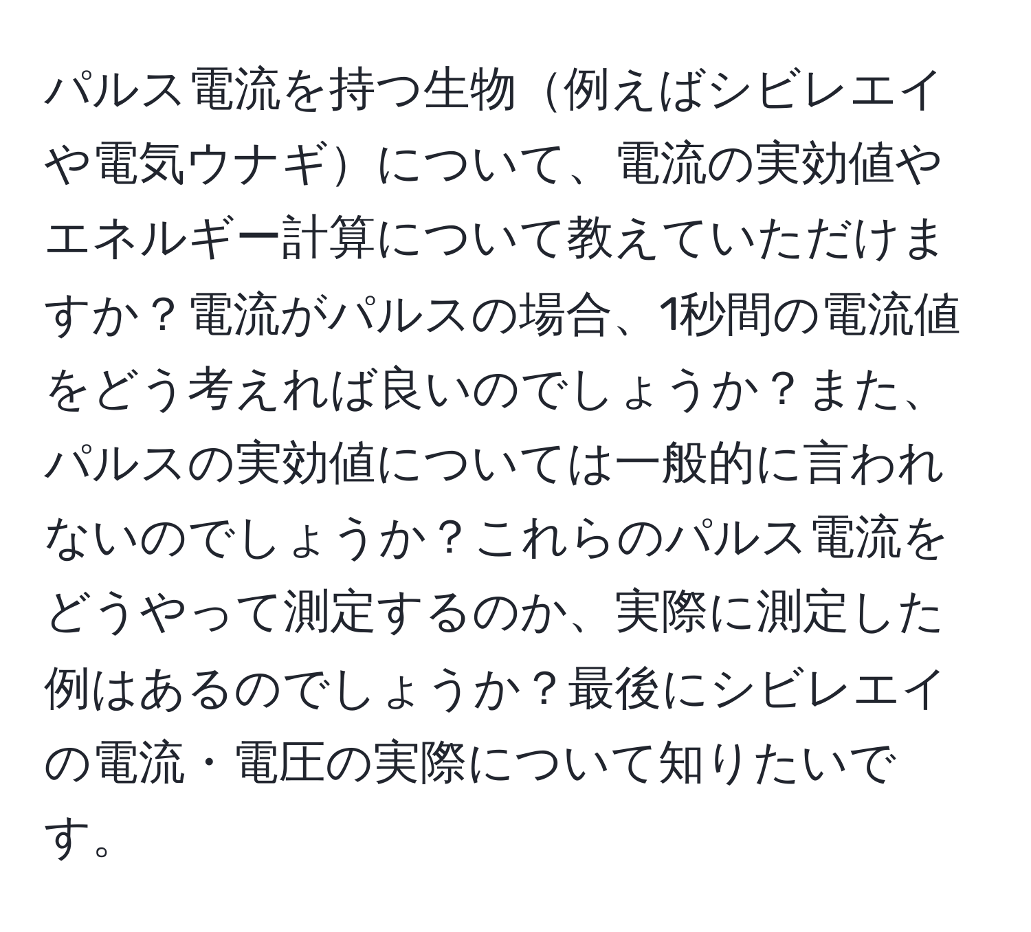 パルス電流を持つ生物例えばシビレエイや電気ウナギについて、電流の実効値やエネルギー計算について教えていただけますか？電流がパルスの場合、1秒間の電流値をどう考えれば良いのでしょうか？また、パルスの実効値については一般的に言われないのでしょうか？これらのパルス電流をどうやって測定するのか、実際に測定した例はあるのでしょうか？最後にシビレエイの電流・電圧の実際について知りたいです。