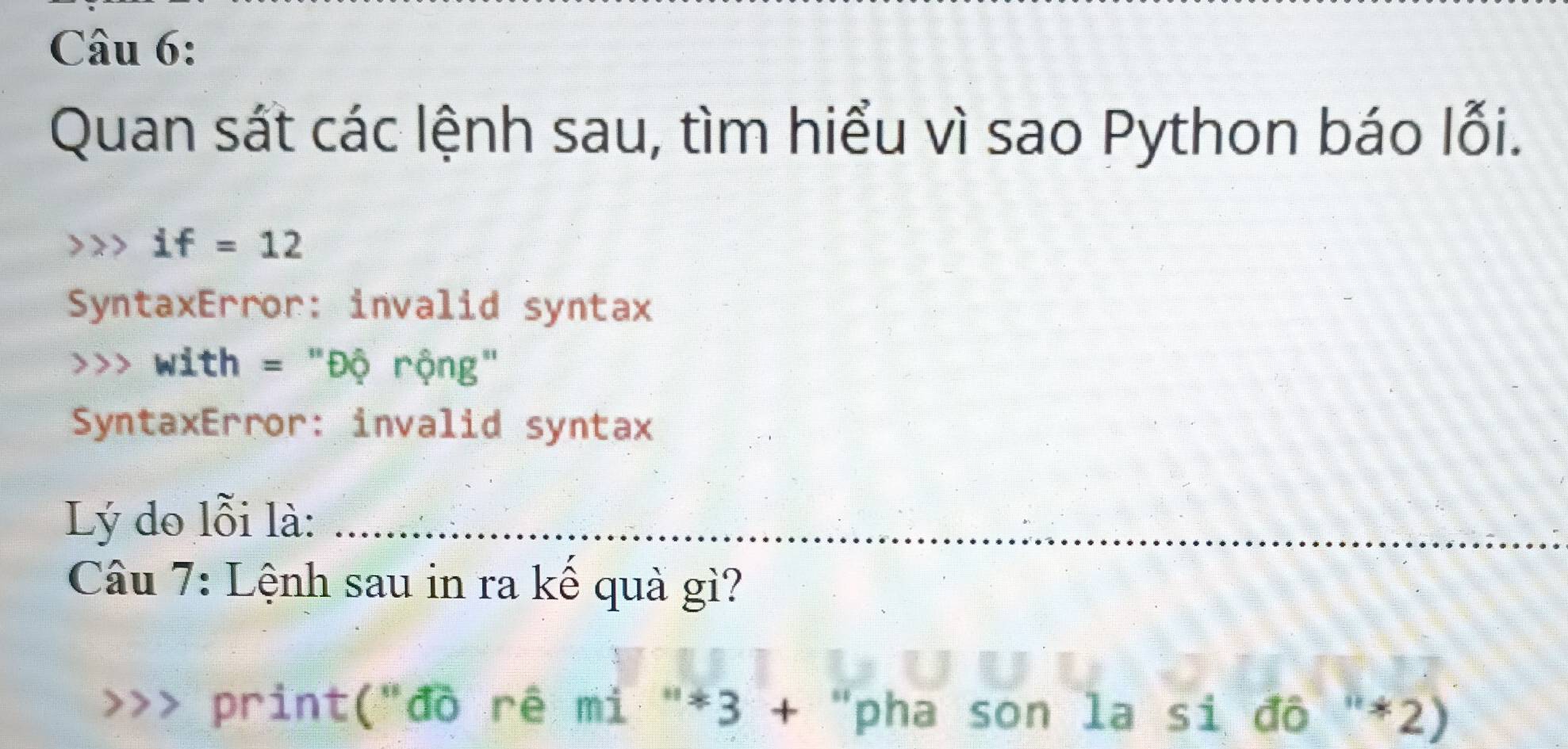 Quan sát các lệnh sau, tìm hiểu vì sao Python báo lỗi.
if=12
SyntaxError: invalid syntax 
、 with = "Độ rộng" 
SyntaxError: invalid syntax 
Lý do lỗi là:_ 
Câu 7: Lệnh sau in ra kế quả gì? 
print("đồ rê mì "*3 + "pha son la si đồ "*2)