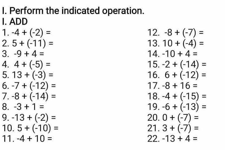 Perform the indicated operation. 
I. ADD 
1. -4+(-2)= 12. -8+(-7)=
2. 5+(-11)= 13. 10+(-4)=
3. -9+4= 14. -10+4=
4. 4+(-5)= 15. -2+(-14)=
5. 13+(-3)= 16. 6+(-12)=
6. -7+(-12)= 17. -8+16=
7. -8+(-14)= 18. -4+(-15)=
8. -3+1= 19. -6+(-13)=
9. -13+(-2)= 20. 0+(-7)=
10. 5+(-10)= 21. 3+(-7)=
11. -4+10= 22. -13+4=