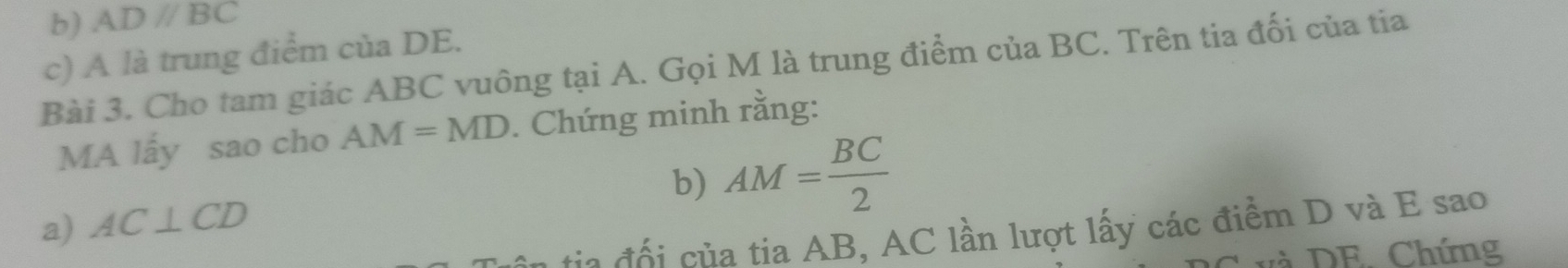 ADparallel BC
c) A là trung điểm của DE. 
Bài 3. Cho tam giác ABC vuông tại A. Gọi M là trung điểm của BC. Trên tia đối của tia 
MA lấy sao cho AM=MD. Chứng minh rằng: 
b) AM= BC/2 
a) AC⊥ CD
tia đổi của tia AB, AC lần lượt lấy các điểm D và E sao 
v à DE Chứng