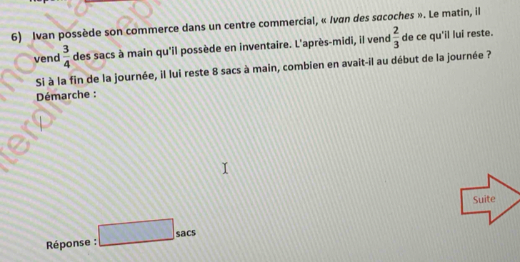 Ivan possède son commerce dans un centre commercial, « Ivan des sacoches ». Le matin, il 
vend  3/4  des sacs à main qu'il possède en inventaire. L'après-midi, il vend  2/3  de ce qu'il lui reste. 
Si à la fin de la journée, il lui reste 8 sacs à main, combien en avait-il au début de la journée ? 
* Déémarche : 
Suite 
* Réponse : □ sacs