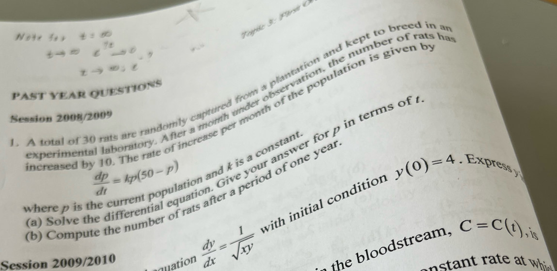 A total of 30 rats are randomly captured from a plantation and kept to breed in a
P AsT YEAR QUESTIOnS 
xperimental laboratory. After a momth under observation, the number of rats h 
creased by 10. The rate of increase per month of the population is given t 
Session 2008/2009
 dp/dt =kp(50-p)
tion. Give your answer for p in terms of
y(0)=4
ion and k is a constant 
. Expressy 
b) Compute the number of rats after a period of one year
where p is th 
(a) Solve t 
quation  dy/dx = 1/sqrt(xy)  with initial condition 
Session 2009/2010 
the bloodstream, C=C(t) , is