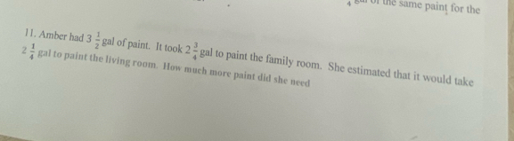 the same paint for the 
11. Amber had 3 1/2 g al of paint. It took 2 3/4  E gal to paint the family room. She estimated that it would take
2 1/4  gal to paint the living room. How much more paint did she need