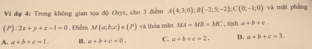 Ví dụ 4: Trong không gian tọa độ Oxyz, cho 3 điểm A(4;3;0); B(-2;5;-2); C(0;-1;0) và mặt phẳng
(P):2x+y+z-1=0. Điểm M(a;b;c)∈ (P) và thỏa mãn MA=MB=MC , tính a+b+c.
A. a+b+c=1. B. a+b+c=0.
C. a+b+c=2. D. a+b+c=3.