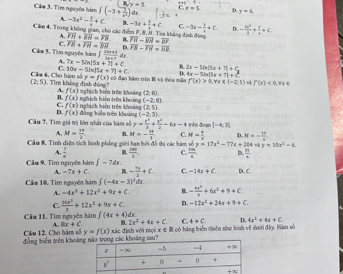 -3, B. y=5. x+2
Câu 3. Tìm nguyên hàm ∈t (-3+ 2/x^2 )dx. C. x=5. D. y=6.
A. -3x^2- 2/x +C. B. -3x+ 2/x +C. C. -3x- 2/x +C. D. - 3x^2/2 + 2/x +C.
Câu 4. Trong không gian, cho các điễm F, B, H. Tìm khẳng định đúng vector FH-vector BH=vector BF.
A. vector FH+vector BH=vector FB.
C. vector FB+vector FH=vector BH. B.
D. vector FB-vector FH=vector HB.
Câu 5. Tìm nguyên hàm ∈t  (20x+3)/5x+7 dx.
A. 7x-5ln |5x+7|+C.
C. 10x-5ln |5x+7|+C. B. 2x-5ln |5x+7|+C
D. 4x-5ln |5x+7|+C.
Câu 6. Cho hàm số y=f(x) có đạo hàm trên R và thỏa mãn f'(x)>0,forall x∈ (-2;1) và f'(x)<0,forall x∈
(2;5). Tìm khẳng định đúng?
A. f(x) nghịch biến trên khoảng (2;8).
B. f(x) nghịch biến trên khoảng (-2;8).
C. f(x) nghịch biến trên khoảng (2;5).
D. f(x) đổng biến trên khoảng (-2;3).
Câu 7. Tìm giá trị lớn nhất của hàm số y= x^3/3 + x^2/2 -6x-4 trên đoạn [-4;3].
A. M= 19/2 . B. M=- 34/3 . C. M= 4/3 . D. M=- 19/6 .
Câu 8. Tính diện tích hình phẳng giới hạn bởi đồ thị các hàm số y=17x^2-77x+204 và y=10x^2-6.
A.  7/6 .  280/3 . C.  595/6 . D.  35/6 .
B.
Câu 9. Tìm nguyên hàm ∈t -7dx.
A. -7x+C. B. - 7x/2 +C. C. -14x+C. D. C.
Câu 10. Tìm nguyên hàm ∈t (-4x-3)^2dx.
A. -4x^3+12x^2+9x+C. B. - 4x^3/3 +6x^2+9+C.
C.  16x^3/3 +12x^2+9x+C.
D. -12x^2+24x+9+C.
Câu 11. Tìm nguyên hàm ∈t (4x+4)dx.
A. 8x+C. B. 2x^2+4x+C. C. 4+C. D. 4x^2+4x+C.
Câu 12. Cho hàm số y=f(x) xác định với mọi x∈ R có bảng biển thiên như hình vẽ dưới đây, Hàm số
đồng biến trên khoảnoảng sau?