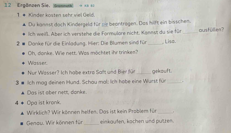 Ergänzen Sie. Grammatik KB B2 
1 Kinder kosten sehr viel Geld. 
Du kannst doch Kindergeld für se beantragen. Das hilft ein bisschen. 
Ich weiß. Aber ich verstehe die Formulare nicht. Kannst du sie für _ausfüllen? 
2 Danke für die Einladung. Hier: Die Blumen sind für_ , Lisa. 
Oh, danke. Wie nett. Was möchtet ihr trinken? 
Wasser. 
Nur Wasser? Ich habe extra Saft und Bier für _gekauft. 
3 Ich mag deinen Hund. Schau mal: Ich habe eine Wurst für _. 
Das ist aber nett, danke. 
4 Opa ist krank. 
Wirklich? Wir können helfen. Das ist kein Problem für _. 
Genau. Wir können für _einkaufen, kochen und putzen.