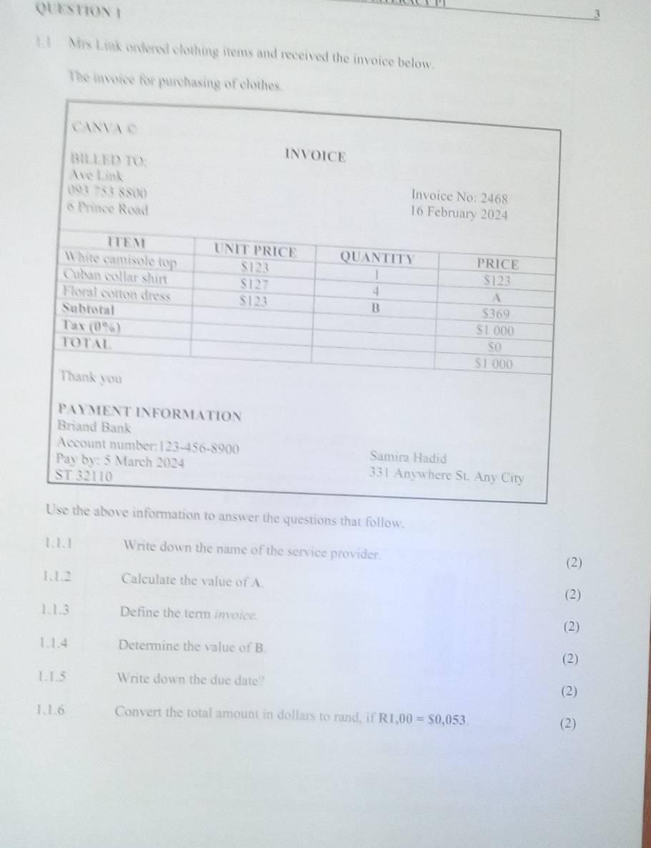 3 
1 Mrs Link ordered clothing items and received the invoice below. 
The invoice for purchasing of clothes. 
swer the questions that follow. 
1.1.1 Write down the name of the service provider. 
(2) 
1.1.2 Calculate the value of A. 
(2) 
1.1.3 Define the term invoice. 
(2) 
1.1.4 Determine the value of B. 
(2) 
1.1.5 Write down the due date? (2) 
1.1.6 Convert the total amount in dollars to rand, if R1,00=$0,053. 
(2)