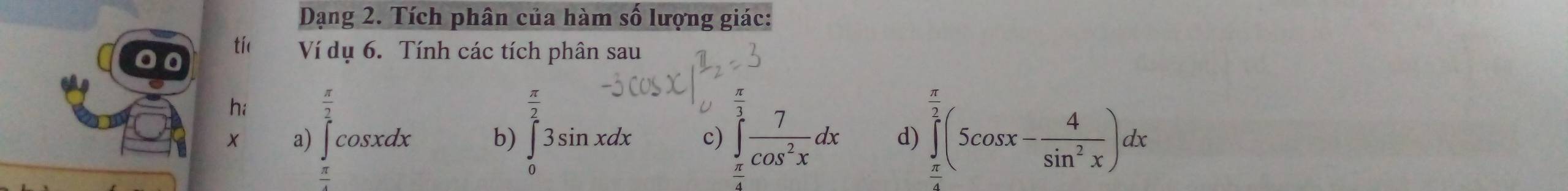 Dạng 2. Tích phân của hàm số lượng giác:
tíc Ví dụ 6. Tính các tích phân sau
hi  π /2  □  π
a) ∈t cos xdx b) ∈tlimits _03sin xdx c) ∈tlimits _(π)^3 7/cos^2x dx d) ∈tlimits _(π)^(overline 2)2(5cos x- 4/sin^2x )dx
 π /4 