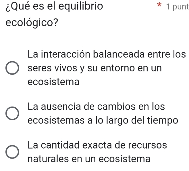 ¿Qué es el equilibrio * 1 punt
ecológico?
La interacción balanceada entre los
seres vivos y su entorno en un
ecosistema
La ausencia de cambios en los
ecosistemas a lo largo del tiempo
La cantidad exacta de recursos
naturales en un ecosistema