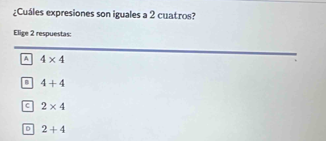 ¿Cuáles expresiones son iguales a 2 cuatros?
Elige 2 respuestas:
A 4* 4
B 4+4
C 2* 4
D 2+4