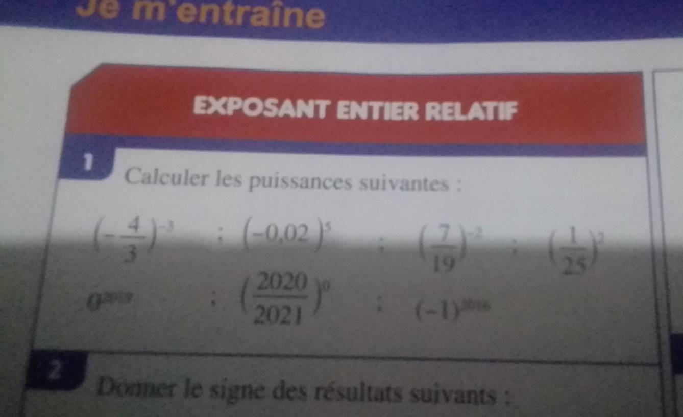 de m'entraîne 
EXPOSANT ENTIER RELATIF 
1 
Calculer les puissances suivantes :
(- 4/3 )^-3:(-0.02)^5:( 7/19 )^-2:( 1/25 )^2
0^(2019)
( 2020/2021 )^0 :(-1)^2016
2 
Donner le signe des résultats suivants :