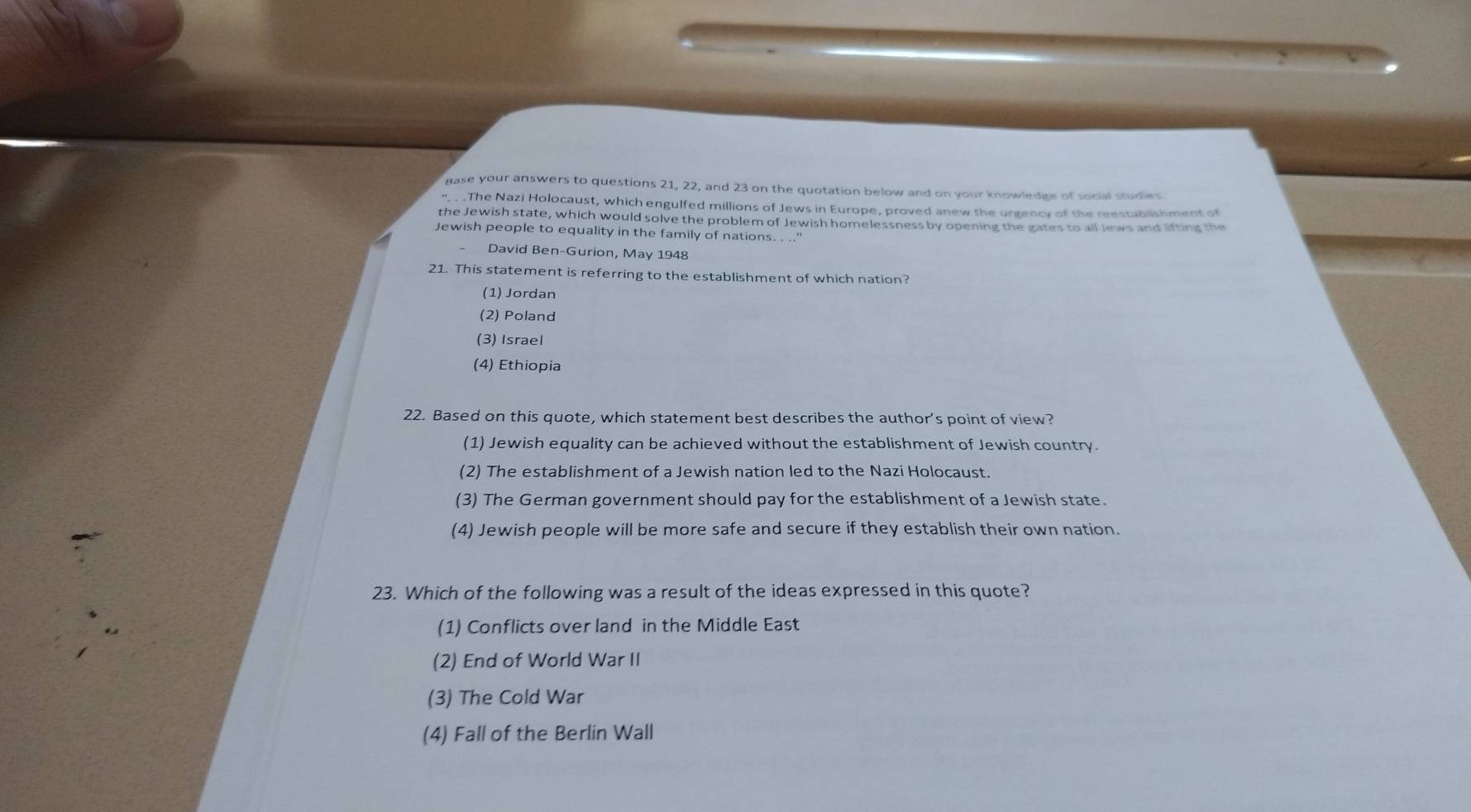 gase your answers to questions 21, 22, and 23 on the quotation below and on your knowledge of social studies
'. . .The Nazi Holocaust, which engulfed millions of Jews in Europe, proved anew the urgency of the reestablishment of
the Jewish state, which would solve the problem of Jewish homelessness by opening the gates to all Jews and lifting the
Jewish people to equality in the family of nations. . ..'
David Ben-Gurion, May 1948
21. This statement is referring to the establishment of which nation?
(1) Jordan
(2) Poland
(3) Israel
(4) Ethiopia
22. Based on this quote, which statement best describes the author's point of view?
(1) Jewish equality can be achieved without the establishment of Jewish country.
(2) The establishment of a Jewish nation led to the Nazi Holocaust.
(3) The German government should pay for the establishment of a Jewish state.
(4) Jewish people will be more safe and secure if they establish their own nation.
23. Which of the following was a result of the ideas expressed in this quote?
(1) Conflicts over land in the Middle East
(2) End of World War II
(3) The Cold War
(4) Fall of the Berlin Wall