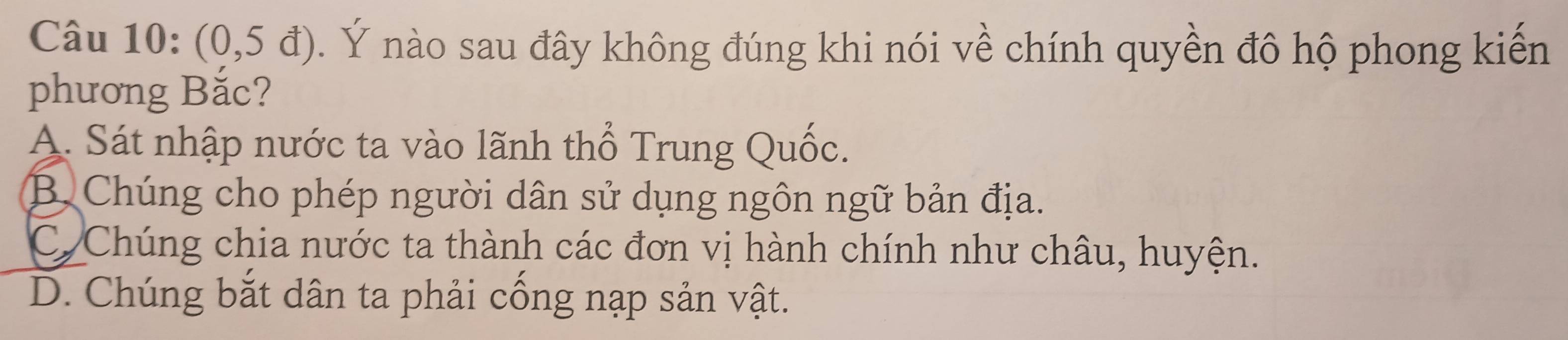 (0,5d). Ý nào sau đây không đúng khi nói về chính quyền đô hộ phong kiến
phương Bắc?
A. Sát nhập nước ta vào lãnh thổ Trung Quốc.
B Chúng cho phép người dân sử dụng ngôn ngữ bản địa.
CơChúng chia nước ta thành các đơn vị hành chính như châu, huyện.
D. Chúng bắt dân ta phải cống nạp sản vật.