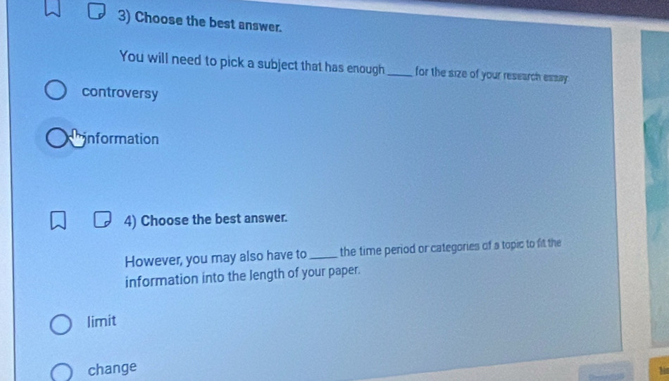 Choose the best answer.
You will need to pick a subject that has enough_ for the size of your research essay.
controversy
information
4) Choose the best answer.
However, you may also have to_ the time period or categories of a topic to fit the
information into the length of your paper.
limit
change